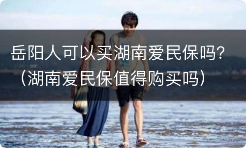 岳阳人可以买湖南爱民保吗？（湖南爱民保值得购买吗）