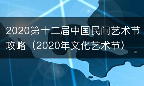 2020第十二届中国民间艺术节攻略（2020年文化艺术节）