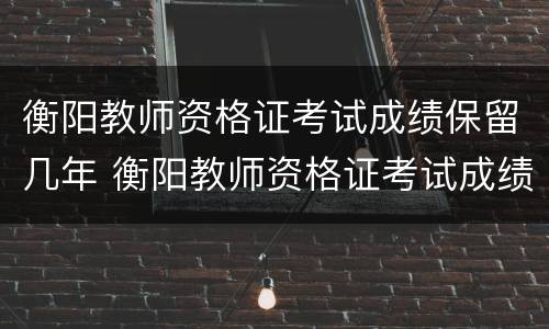 衡阳教师资格证考试成绩保留几年 衡阳教师资格证考试成绩保留几年有效