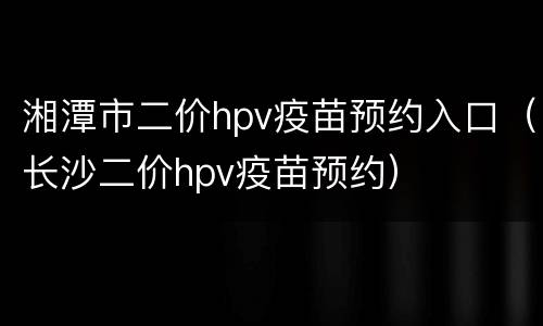 湘潭市二价hpv疫苗预约入口（长沙二价hpv疫苗预约）