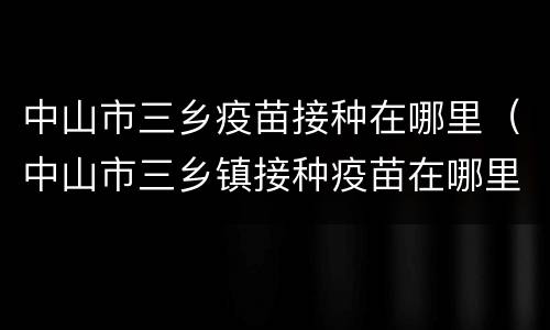 中山市三乡疫苗接种在哪里（中山市三乡镇接种疫苗在哪里）