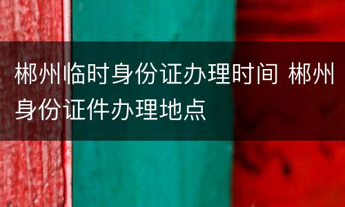 郴州临时身份证办理时间 郴州身份证件办理地点