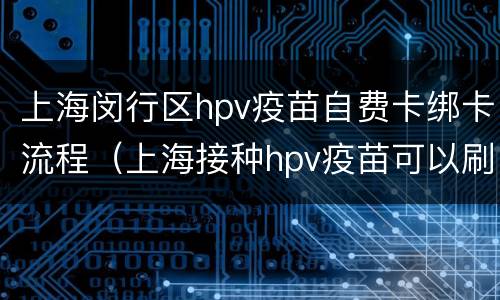 上海闵行区hpv疫苗自费卡绑卡流程（上海接种hpv疫苗可以刷医保卡吗）