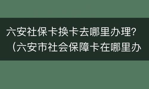 六安社保卡换卡去哪里办理？（六安市社会保障卡在哪里办理）