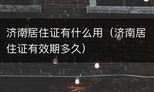 济南居住证有什么用（济南居住证有效期多久）