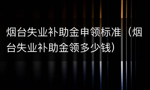 烟台失业补助金申领标准（烟台失业补助金领多少钱）