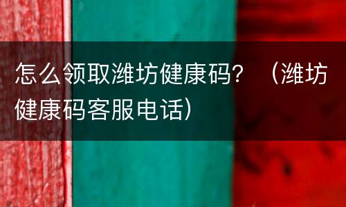 怎么领取潍坊健康码？（潍坊健康码客服电话）