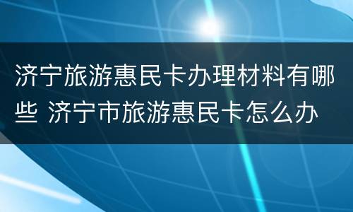 济宁旅游惠民卡办理材料有哪些 济宁市旅游惠民卡怎么办