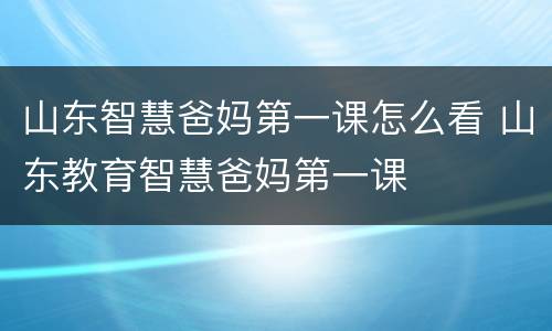 山东智慧爸妈第一课怎么看 山东教育智慧爸妈第一课