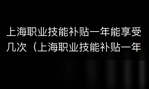 上海职业技能补贴一年能享受几次（上海职业技能补贴一年能享受几次啊）