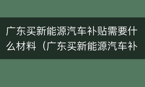广东买新能源汽车补贴需要什么材料（广东买新能源汽车补贴需要什么材料呢）