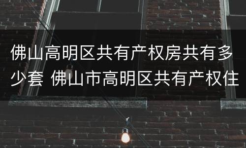 佛山高明区共有产权房共有多少套 佛山市高明区共有产权住房