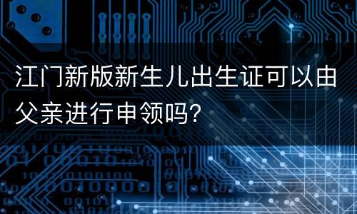 江门新版新生儿出生证可以由父亲进行申领吗？