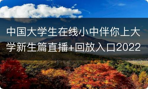 中国大学生在线小中伴你上大学新生篇直播+回放入口2022