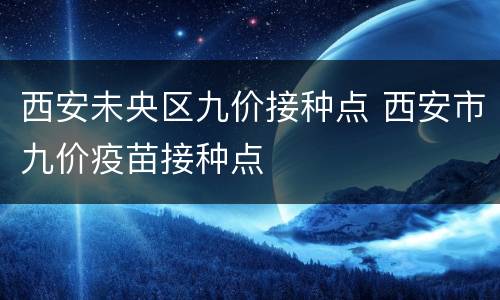 西安未央区九价接种点 西安市九价疫苗接种点