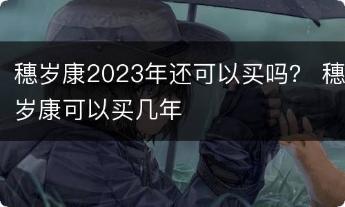 穗岁康2023年还可以买吗？ 穗岁康可以买几年