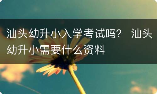 汕头幼升小入学考试吗？ 汕头幼升小需要什么资料