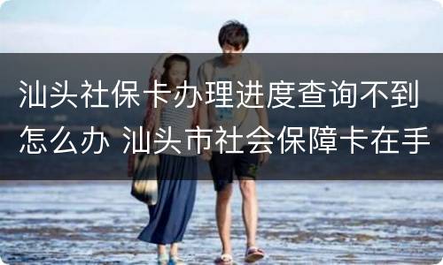 汕头社保卡办理进度查询不到怎么办 汕头市社会保障卡在手机上怎么查询