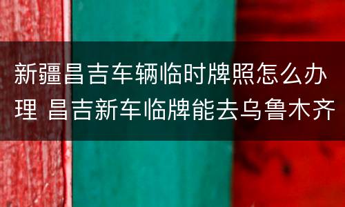 新疆昌吉车辆临时牌照怎么办理 昌吉新车临牌能去乌鲁木齐吗