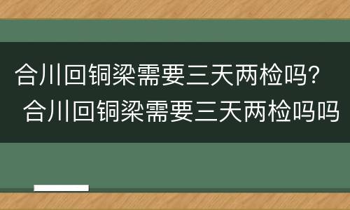 合川回铜梁需要三天两检吗？ 合川回铜梁需要三天两检吗吗