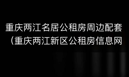 重庆两江名居公租房周边配套（重庆两江新区公租房信息网）
