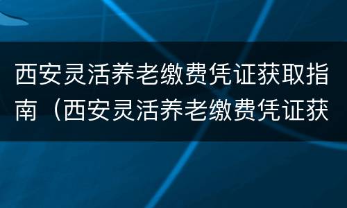 西安灵活养老缴费凭证获取指南（西安灵活养老缴费凭证获取指南在哪里）