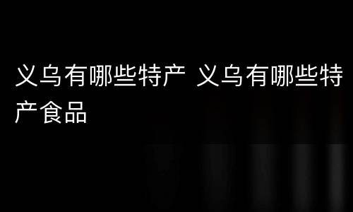 义乌有哪些特产 义乌有哪些特产食品