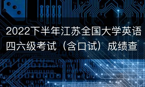 2022下半年江苏全国大学英语四六级考试（含口试）成绩查询时间和入口