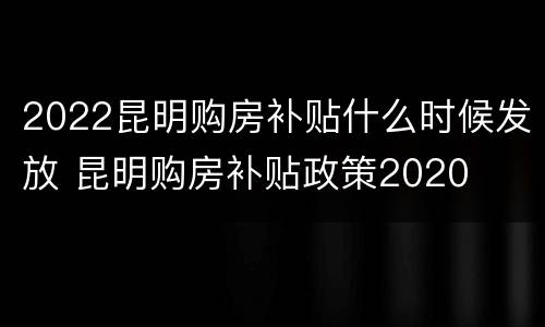 2022昆明购房补贴什么时候发放 昆明购房补贴政策2020