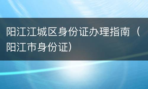 阳江江城区身份证办理指南（阳江市身份证）