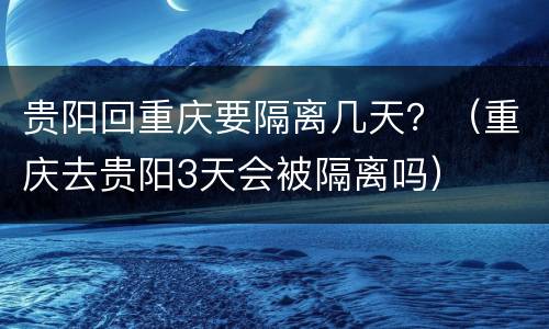 贵阳回重庆要隔离几天？（重庆去贵阳3天会被隔离吗）
