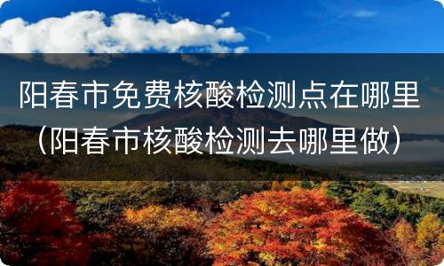 阳春市免费核酸检测点在哪里（阳春市核酸检测去哪里做）