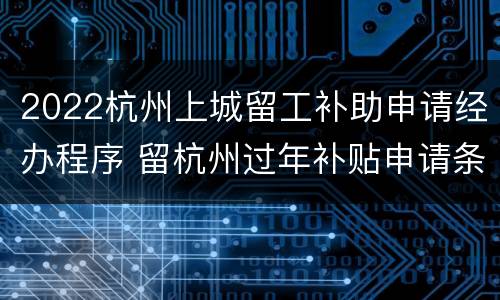 2022杭州上城留工补助申请经办程序 留杭州过年补贴申请条件