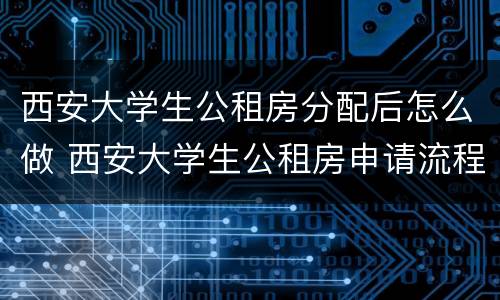 西安大学生公租房分配后怎么做 西安大学生公租房申请流程是什么