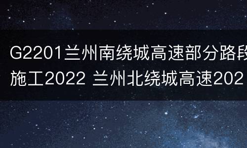 G2201兰州南绕城高速部分路段施工2022 兰州北绕城高速2020消息
