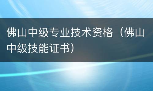 佛山中级专业技术资格（佛山中级技能证书）