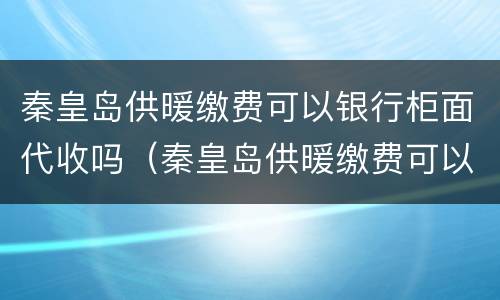 秦皇岛供暖缴费可以银行柜面代收吗（秦皇岛供暖缴费可以银行柜面代收吗多少钱）