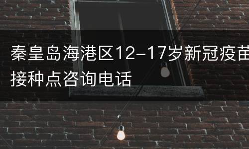 秦皇岛海港区12-17岁新冠疫苗接种点咨询电话