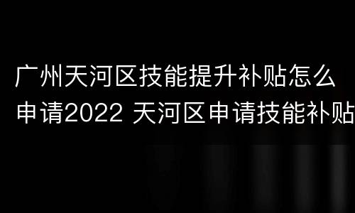 广州天河区技能提升补贴怎么申请2022 天河区申请技能补贴在哪里