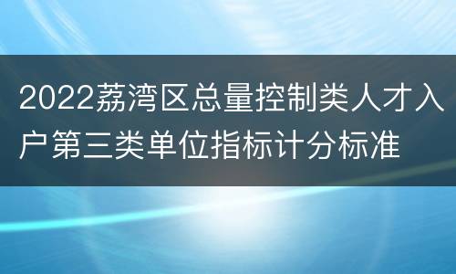 2022荔湾区总量控制类人才入户第三类单位指标计分标准