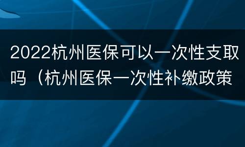 2022杭州医保可以一次性支取吗（杭州医保一次性补缴政策2020）