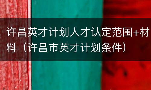 许昌英才计划人才认定范围+材料（许昌市英才计划条件）