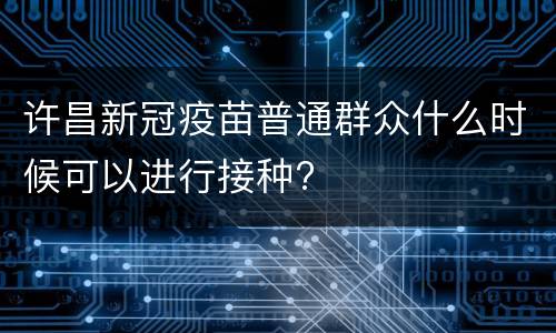许昌新冠疫苗普通群众什么时候可以进行接种?