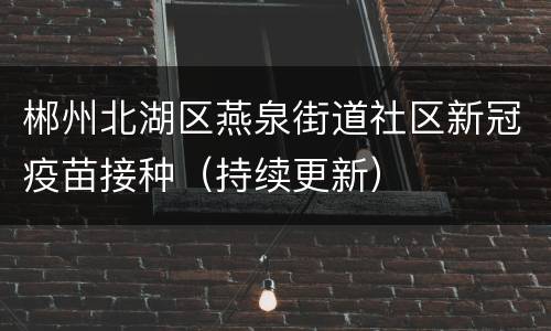 郴州北湖区燕泉街道社区新冠疫苗接种（持续更新）