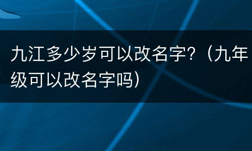 九江多少岁可以改名字?（九年级可以改名字吗）