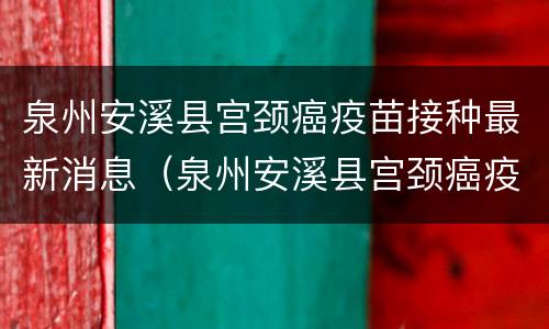 泉州安溪县宫颈癌疫苗接种最新消息（泉州安溪县宫颈癌疫苗接种最新消息查询）