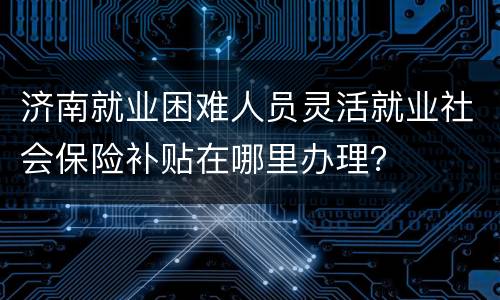 济南就业困难人员灵活就业社会保险补贴在哪里办理？