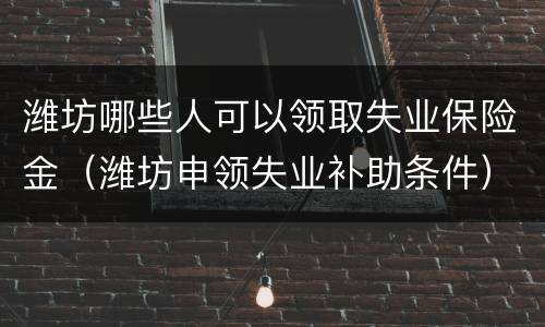 潍坊哪些人可以领取失业保险金（潍坊申领失业补助条件）