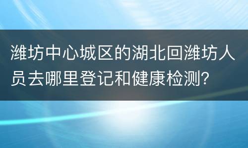 潍坊中心城区的湖北回潍坊人员去哪里登记和健康检测？
