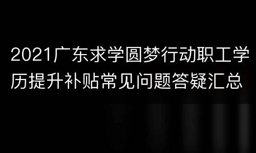2021广东求学圆梦行动职工学历提升补贴常见问题答疑汇总